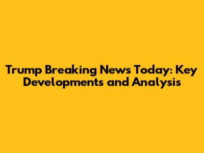 Trump Breaking News Today: Key Developments and Analysis