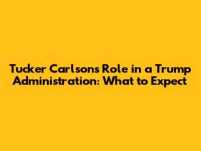 Tucker Carlson's Role in a Trump Administration: What to Expect