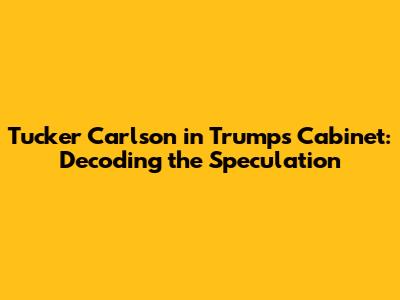 Tucker Carlson in Trump's Cabinet: Decoding the Speculation