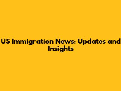US Immigration News: Updates and Insights