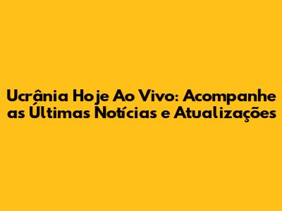 Ucrânia Hoje Ao Vivo: Acompanhe as Últimas Notícias e Atualizações
