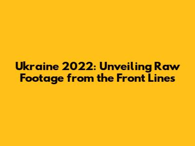 Ukraine 2022: Unveiling Raw Footage from the Front Lines