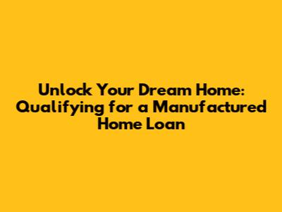 Unlock Your Dream Home: Qualifying for a Manufactured Home Loan