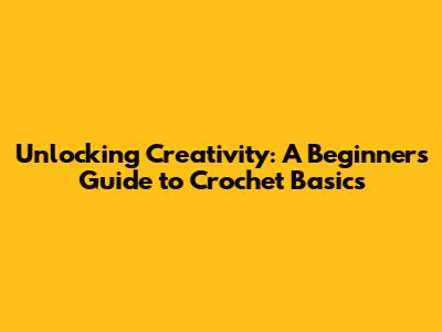 Unlocking Creativity: A Beginner's Guide to Crochet Basics