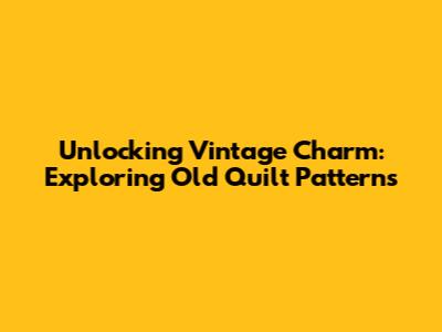 Unlocking Vintage Charm: Exploring Old Quilt Patterns