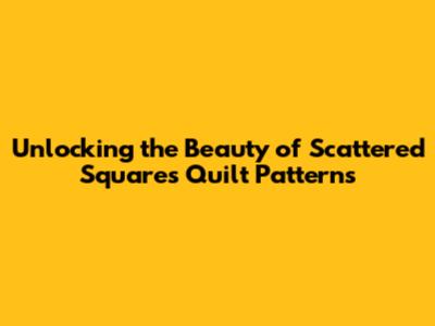Unlocking the Beauty of Scattered Squares Quilt Patterns