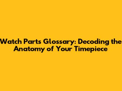 Watch Parts Glossary: Decoding the Anatomy of Your Timepiece