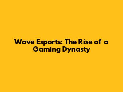 Wave Esports: The Rise of a Gaming Dynasty