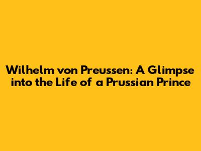 Wilhelm von Preussen: A Glimpse into the Life of a Prussian Prince