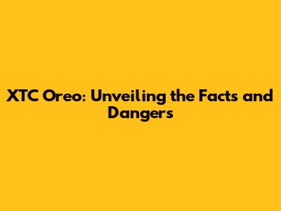 XTC Oreo: Unveiling the Facts and Dangers
