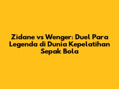 Zidane vs Wenger: Duel Para Legenda di Dunia Kepelatihan Sepak Bola