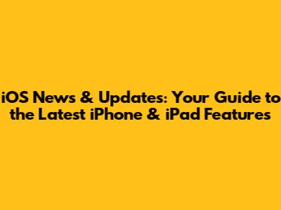 iOS News & Updates: Your Guide to the Latest iPhone & iPad Features