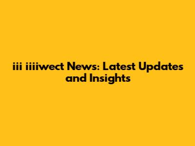 iii iiiiwect News: Latest Updates and Insights